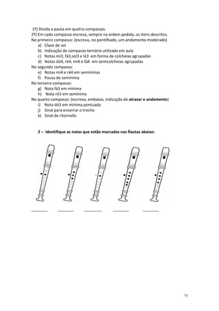 1º) Divida a pauta em quatro compassos.
2º) Em cada compasso escreva, sempre na ordem pedida, os itens descritos.
No primeiro compasso: (escreva, no pontilhado, um andamento moderado)
    a) Clave de sol
    b) Indicação de compasso ternário utilizado em aula
    c) Notas mi3, fá3,sol3 e lá3 em forma de colcheias agrupadas
    d) Notas dó4, ré4, mi4 e fá4 em semicolcheias agrupadas
No segundo compasso:
    e) Notas mi4 e ré4 em semínimas
    f) Pausa de semínima
No terceiro compasso:
    g) Nota fá3 em mínima
    h) Nota ré3 em semínima
No quarto compasso: (escreva, embaixo, indicação de atrasar o andamento)
    i) Nota dó3 em mínima pontuada
    j) Sinal para encerrar o trecho
    k) Sinal de ritornello


   2 – Identifique as notas que estão marcadas nas flautas abaixo:




________     ________      _________       ________        ________




                                                                            75
 