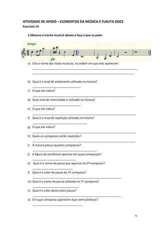 ATIVIDADE DE APOIO – ELEMENTOS DA MÚSICA E FLAUTA DOCE
Exercício 14

   1.Observe o trecho musical abaixo e faça o que se pede:




   a) Cite o nome das notas musicais, na ordem em que elas aparecem:
      _________________________________________________________________
      _______________________________________________________________

   b) Qual é o sinal de andamento utilizado na música?
      ______________________________
   c) O que ele indica?
      ________________________________________________________________
   d) Qual sinal de intensidade é utilizado na música?
      ______________________________
   e) O que ele indica?
      ________________________________________________________________
   f) Qual é o sinal de repetição utilizado no trecho?
      __________________________________
   g) O que ele indica?
      ________________________________________________________________
   h) Quais os compassos serão repetidos?
      ________________________________________________________________
   i) A música possui quantos compassos?
      ________________________________________
   j) A figura da semibreve aparece em quais compassos?
      ___________________________
   k) Qual é o nome da pausa que aparece no 2º compasso?
      _________________________
   l) Qual é o valor da pausa do 2ª compasso?
      _______________________________________________________
   m) Qual é o nome da pausa utilizada no 5º compasso?
      _____________________________
   n) Qual é o valor desta outra pausa?
      _______________________________________________________
   o) Em qual compasso aparecem duas semicolcheias?
      _______________________________


                                                                     76
 