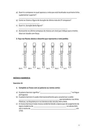 p) Qual é o compasso no qual aparece a nota que está localizada na primeira linha
      suplementar superior?
      ______________________________________________________________
   q) Como se chama a figura de duração da última nota do 2º compasso?
      ______________________
   r) Qual é a duração desta figura?
      ____________________________________________________
   s) Acrescente no último compasso da música um sinal que indique que o trecho
      deve ser tocado com força.

   2. Faça nas flautas abaixo o desenho que representa a nota pedida:




       Dó 4       Mi 4       Ré 3        Sol 3      Dó 3       Lá 3




MÚSICA BARROCA

Exercício 15

   1. Complete as frases com as palavras ou nomes certos:

   a) A palavra barroco significa "_________________________________" na língua
      portuguesa.
   b) A palavra barroco é usada internacionalmente para caracterizar o estilo
      ___________________________________________ que prevaleceu nas Artes
      Plásticas, na Arquitetura e na Literatura dos séculos XVII a XVIII.
   c) A música barroca é toda música ocidental desde a época que do surgimento da
      ópera moderna de ___________________________________ no século XVII,
      até à morte de ________________________________________________, em
      1750.




                                                                                  77
 