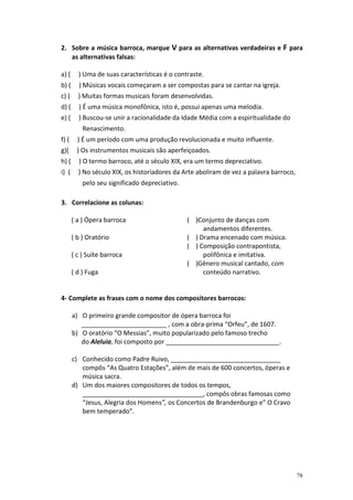 2. Sobre a música barroca, marque V para as alternativas verdadeiras e F para
   as alternativas falsas:

a) (     ) Uma de suas características é o contraste.
b) (     ) Músicas vocais começaram a ser compostas para se cantar na igreja.
c) (     ) Muitas formas musicais foram desenvolvidas.
d) (     ) É uma música monofônica, isto é, possui apenas uma melodia.
e) (     ) Buscou-se unir a racionalidade da Idade Média com a espiritualidade do
           Renascimento.
f) (     ) É um período com uma produção revolucionada e muito influente.
g)(      ) Os instrumentos musicais são aperfeiçoados.
h) (     ) O termo barroco, até o século XIX, era um termo depreciativo.
i) (     ) No século XIX, os historiadores da Arte aboliram de vez a palavra barroco,
           pelo seu significado depreciativo.

3. Correlacione as colunas:

       ( a ) Ópera barroca                      ( )Conjunto de danças com
                                                     andamentos diferentes.
       ( b ) Oratório                           ( ) Drama encenado com música.
                                                ( ) Composição contrapontista,
       ( c ) Suíte barroca                           polifônica e imitativa.
                                                ( )Gênero musical cantado, com
       ( d ) Fuga                                    conteúdo narrativo.


4- Complete as frases com o nome dos compositores barrocos:

       a) O primeiro grande compositor de ópera barroca foi
          ________________________ , com a obra-prima “Orfeu”, de 1607.
       b) O oratório “O Messias”, muito popularizado pelo famoso trecho
          do Aleluia, foi composto por ________________________________.

       c) Conhecido como Padre Ruivo, _______________________________
          compôs “As Quatro Estações”, além de mais de 600 concertos, óperas e
          música sacra.
       d) Um dos maiores compositores de todos os tempos,
          __________________________________, compôs obras famosas como
          “Jesus, Alegria dos Homens”, os Concertos de Brandenburgo e” O Cravo
          bem temperado”.




                                                                                        78
 