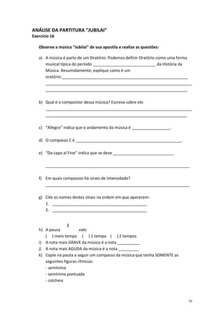 ANÁLISE DA PARTITURA “JUBILAI”
Exercício 16

   Observe a música “Jubilai” de sua apostila e realize as questões:

   a) A música é parte de um Oratório. Podemos definir Oratório como uma forma
      musical típica do período ____________________________ da História da
      Música. Resumidamente, explique como é um
      oratório:________________________________________________________
      _________________________________________________________________
      _______________________________________________________________

   b) Qual é o compositor dessa música? Escreva sobre ele.
      _________________________________________________________________
      _______________________________________________________________

   c) “Allegro” indica que o andamento da música é _________________.

   d) O compasso C é _______________________________________________.

   e) “Da capo al Fine” indica que se deve ___________________________

       ________________________________________________________________

   f) Em quais compassos há sinais de intensidade?
      ________________________________________________________________

   g) Cite os nomes destes sinais na ordem em que aparecem:
      1. __________________________________________
      2. __________________________________________



   h) A pausa            vale:
      ( ) meio tempo ( ) 1 tempo ( ) 2 tempos
   i) A nota mais GRAVE da música é a nota __________
   j) A nota mais AGUDA da música é a nota _________
   k) Copie na pauta a seguir um compasso da música que tenha SOMENTE as
      seguintes figuras rítmicas:
      - semínima
      - semínima pontuada
      - colcheia



                                                                            79
 