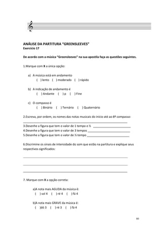 ANÁLISE DA PARTITURA “GREENSLEEVES”
Exercício 17

De acordo com a música “Greensleeves” na sua apostila faça as questões seguintes.

1.Marque com X a única opção:

   a) A música está em andamento
        ( ) lento ( ) moderado ( ) rápido

   b) A indicação de andamento é
         ( ) Andante ( ) p (             ) Fine

   c) O compasso é
         ( ) Binário    (   ) Ternário     (      ) Quaternário

2.Escreva, por ordem, os nomes das notas musicais do início até ao 8º compasso:
________________________________________________________________
3.Desenhe a figura que tem o valor de 1 tempo e ½ _______________________
4.Desenhe a figura que tem o valor de 3 tempos __________________________
5.Desenhe a figura que tem o valor de ½ tempo __________________________

6.Discrimine os sinais de intensidade do som que estão na partitura e explique seus
respectivos significados:

________________________________________________________________

________________________________________________________________

________________________________________________________________

7. Marque com X a opção correta:

       a)A nota mais AGUDA da música é:
         ( ) sol 4 ( ) ré 4 ( ) fá 4

       b)A nota mais GRAVE da música é:
         ( )dó 3 ( ) ré 3 ( ) fá 4


                                                                                      80
 