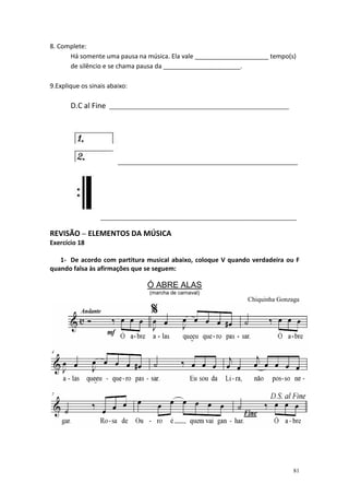 8. Complete:
      Há somente uma pausa na música. Ela vale _____________________ tempo(s)
      de silêncio e se chama pausa da ______________________.

9.Explique os sinais abaixo:

       D.C al Fine   ________________________________________________________




                        ________________________________________________________




                  _____________________________________________________________

REVISÃO – ELEMENTOS DA MÚSICA
Exercício 18

   1- De acordo com partitura musical abaixo, coloque V quando verdadeira ou F
quando falsa às afirmações que se seguem:

                                 Ó ABRE ALAS
                                 (marcha de carnaval)
                                                                Chiquinha Gonzaga




                                                                                81
 