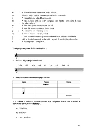 a)      (   )      A figura rítmica de maior duração é a mínima.
b)      (   )      Andante indica tocar a música em andamento moderado.
c)      (   )      A música tem, no total, 11 compassos.
d)      (   )      A nota lá3 em colcheia do 6º compasso está ligada a uma nota de igual
                   duração e altura.
e)      (   )      A nota mais aguda que aparece é um mi4.
f)      (    )     A nota ré4 aparece seis vezes na partitura.
g)      (   )      Na música há seis tipos de pausas.
h)      (   )      O final da música é no compasso 9.
i)      (   )      O sinal de intensidade diz que a música deverá ser tocada suavemente.
j)      (   )      D.S. al Fine indica repetição da música a partir do sinal até a palavra Fine.
K       (   )      A música possui 7 compassos.


     2- Copie para a pauta abaixo o compasso 2:




     3 - Desenhe no pentagrama as notas:

            Sol4       ré3      dó4      mi4     si3     ré4     sol3     lá4    si2




     4 – Complete corretamente os espaços abaixo:

                   Nota                          Pausa                          Nome




                                                                                Mínima


     5 -- Escreva as fórmulas numéricas/sinais dos compassos abaixo que possuem a
     semínima como unidade de tempo.

        a) TERNÁRIO:

        b) BINÁRIO:

        c) QUATERNÁRIO:



                                                                                                   82
 