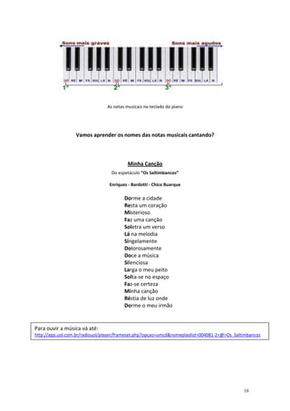 As notas musicais no teclado do piano




                  Vamos aprender os nomes das notas musicais cantando?



                                         Minha Canção
                                  Do espetáculo “Os Saltimbancos”

                                 Enriquez - Bardotti - Chico Buarque

                                        Dorme a cidade
                                        Resta um coração
                                        Misterioso
                                        Faz uma canção
                                        Soletra um verso
                                        Lá na melodia
                                        Singelamente
                                        Dolorosamente
                                        Doce a música
                                        Silenciosa
                                        Larga o meu peito
                                        Solta-se no espaço
                                        Faz-se certeza
                                        Minha canção
                                        Réstia de luz onde
                                        Dorme o meu irmão


Para ouvir a música vá até:
http://app.uol.com.br/radiouol/player/frameset.php?opcao=umcd&nomeplaylist=004081-2<@>Os_Saltimbancos




                                                                                             10
 