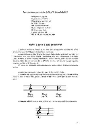Agora vamos cantar a música do filme “A Noviça Rebelde”?

                        Dó é pena de alguém
                        Ré, que anda para trás
                        Mi, pronome que nem sei
                        Fá, é fácil decorar
                        Sol, é o nosso astro-rei
                        Lá, tão longe que nem sei
                        Si, de sim e de sinal
                        E afinal, voltei ao Dó
                        DÓ, SI, LÁ, SOL, FÁ, MI, RÉ, DÓ




                     Clave: o que é e para que serve?
        A notação musical é relativa e por isso, para escrevermos as notas na pauta
precisamos usar CLAVES, espécie de chaves auxiliares.
        A clave indica a posição de uma das notas. Assim, todas as demais são lidas em
referência a essa nota. Cada tipo de clave define uma nota diferente de referência.
Dessa maneira, a "chave" usada para decifrar a pauta é a clave, pois é ela que vai dizer
como as notas devem ser lidas. Se na 2ª linha tivermos um sol, no espaço seguinte
teremos um lá e na 3ª linha um si.
        As notas são nomeadas sucessivamente de acordo com a ordem das notas da
escala.

       Atualmente usam-se três tipos de clave: de Sol, de Fá e de Dó.
       A clave de sol é própria para grafarmos as notas mais agudas. A clave de fá é
indicada para as notas mais graves. A clave de dó é mais usada para os sons médios.
Veja:




       A clave de sol indica que a nota sol deve ser escrita na segunda linha da pauta.




                                                                                      11
 