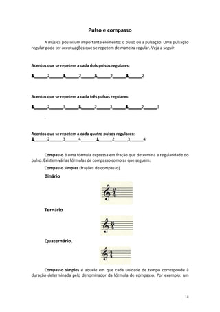 Pulso e compasso
       A música possui um importante elemento: o pulso ou a pulsação. Uma pulsação
regular pode ter acentuações que se repetem de maneira regular. Veja a seguir:



Acentos que se repetem a cada dois pulsos regulares:

1______2______1______ ______1______ ______1______2
1______ ______1______2______1______ ______1______
        ______1______ ______1______2______1______



Acentos que se repetem a cada três pulsos regulares:

1______2______ ______1______ ______3______1______ ______3
1______ ______3______1______ ______ ______1______ ______
        ______ ______1______2______ ______1______2______

      .


Acentos que se repetem a cada quatro pulsos regulares:
1______2______ ______4_______1______ ______ ______
         ______3______
1______ ______ ______            1______2______ ______4
                                 1______ ______3______


        Compasso é uma fórmula expressa em fração que determina a regularidade do
pulso. Existem várias fórmulas de compasso como as que seguem:
      Compasso simples (frações de compasso)
      Binário




      Ternário




      Quaternário.




      Compasso simples é aquele em que cada unidade de tempo corresponde à
duração determinada pelo denominador da fórmula de compasso. Por exemplo: um



                                                                                14
 