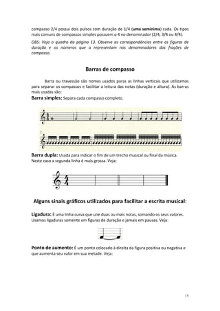 compasso 2/4 possui dois pulsos com duração de 1/4 (uma semínima) cada. Os tipos
mais comuns de compassos simples possuem o 4 no denominador (2/4, 3/4 ou 4/4).
OBS: Veja o quadro da página 13. Observe as correspondências entre as figuras de
duração e os números que a representam nos denominadores das frações de
compasso.


                             Barras de compasso
       Barra ou travessão são nomes usados paras as linhas verticais que utilizamos
para separar os compassos e facilitar a leitura das notas (duração e altura). As barras
mais usadas são:
Barra simples: Separa cada compasso completo.




Barra dupla: Usada para indicar o fim de um trecho musical ou final da música.
Neste caso a segunda linha é mais grossa. Veja:




 Alguns sinais gráficos utilizados para facilitar a escrita musical:

Ligadura: É uma linha curva que une duas ou mais notas, somando os seus valores.
Usamos ligaduras somente em figuras de duração e jamais em pausas. Veja:




Ponto de aumento: É um ponto colocado à direita da figura positiva ou negativa e
que aumenta seu valor em sua metade. Veja:




                                                                                    15
 