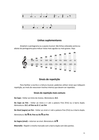 Linhas suplementares

       Ampliam o pentagrama ou a pauta musical. São linhas colocadas acima ou
abaixo do pentagrama para indicar notas mais agudas ou mais graves. Veja:




                               Sinais de repetição

       Para facilitar a escrita e a leitura musical, podemos utilizar sinais que indiquem
repetição, ao invés de reescrever trechos inteiros que devem ser repetidos.

                        Sinais de repetição mais comuns

Da Capo - Voltar ao início da música. Abreviatura: D.C.

Da Capo ao Fim - Voltar ao início e ir até a palavra Fine (Fim) ou à barra dupla.
Abreviatura: D.C. al Fine ou D. C. ao Fim

Do Sinal (segno) ao Fim - Voltar ao sinal e ir até a palavra Fine (Fim) ou à barra dupla.

Abreviatura: Do % AL Fine ou Do % ao Fim


Ao Segno (sinal) – retornar ao sinal. Abreviatura: Al %

Ritornello - Repetir o trecho marcado com a barra dupla com dois pontos.


                                                                                      16
 