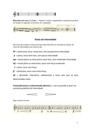 Ritornello com casa 1, 2, 3 etc... – Repetir o trecho, respeitando o compasso que deve
ser tocado na segunda, na terceira, etc, repetições.




                            Sinais de intensidade

São sinais que indicam a força com que cada nota deve ser cantada ou tocada. Os
sinais de intensidade mais comuns são:

PP = pianíssimo, tocar muito leve, com pouquíssima intensidade
 p = piano, tocar bem leve, com pouca intensidade
mp = mezzo piano ou meio piano, tocar leve, com moderada intensidade
mf = mezzo forte ou meio forte, tocar com força moderada
 f = forte, tocar com força
ff = fortíssimo, tocar com muita força
sfz = sforzando, intensificar subitamente a força com que se toca
determinadas notas


Crescendo (cresc.) e decrescendo (decresc.) – usa-se quando se quer um
aumento gradativo da intensidade.




Veja o trecho musical:




                                                                                   17
 