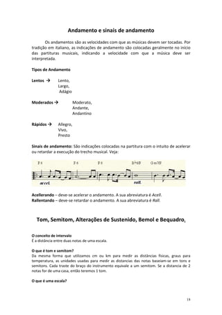 Andamento e sinais de andamento
       Os andamentos são as velocidades com que as músicas devem ser tocadas. Por
tradição em italiano, as indicações de andamento são colocadas geralmente no início
das partituras musicais, indicando a velocidade com que a música deve ser
interpretada.

Tipos de Andamento

Lentos         Lento,
               Largo,
                Adágio

Moderados                 Moderato,
                          Andante,
                          Andantino

Rápidos        Allegro,
               Vivo,
               Presto

Sinais de andamento: São indicações colocadas na partitura com o intuito de acelerar
ou retardar a execução do trecho musical. Veja:




Acellerando – deve-se acelerar o andamento. A sua abreviatura é Acell.
Rallentando – deve-se retardar o andamento. A sua abreviatura é Rall.



  Tom, Semitom, Alterações de Sustenido, Bemol e Bequadro.

O conceito de intervalo
É a distância entre duas notas de uma escala.

O que é tom e semitom?
Da mesma forma que utilizamos cm ou km para medir as distâncias físicas, graus para
temperatura, as unidades usadas para medir as distancias das notas baseiam-se em tons e
semitons. Cada traste do braço do instrumento equivale a um semitom. Se a distancia de 2
notas for de uma casa, então teremos 1 tom.

O que é uma escala?



                                                                                     18
 