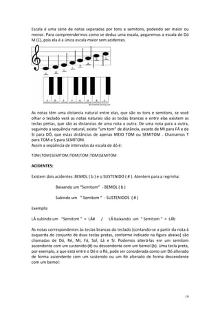 Escala é uma série de notas separadas por tons e semitons, podendo ser maior ou
menor. Para compreendermos como se deduz uma escala, pegaremos a escala de Dó
M (C), pois ela é a única escala maior sem acidentes.




As notas têm uma distancia natural entre elas, que são os tons e semitons, se você
olhar o teclado verá as notas naturais são as teclas brancas e entre elas existem as
teclas pretas, que são as distancias de uma nota a outra. De uma nota para a outra,
seguindo a sequência natural, existe “um tom“ de distância, exceto de MI para FÁ e de
SI para DÓ, que estas distâncias de apenas MEIO TOM ou SEMITOM . Chamamos T
para TOM e S para SEMITOM.
Assim a seqüência de intervalos da escala de dó é:

TOM|TOM|SEMITOM|TOM|TOM|TOM|SEMITOM

ACIDENTES:

Existem dois acidentes: BEMOL ( b ) e o SUSTENIDO ( # ). Atentem para a regrinha:

             Baixando um “Semitom” - BEMOL ( b )

             Subindo um “ Semitom “ - SUSTENIDOS ( # )

Exemplo:

LÁ subindo um “Semitom ” = LÁ#       /    LÁ baixando um “ Semitom “ = LÁb

As notas correspondentes às teclas brancas do teclado [contando-se a partir da nota à
esquerda do conjunto de duas teclas pretas, conforme indicado na figura abaixo] são
chamadas de Dó, Ré, Mi, Fá, Sol, Lá e Si. Podemos alterá-las em um semitom
ascendente com um sustenido (#) ou descendente com um bemol (b). Uma tecla preta,
por exemplo, a que está entre o Dó e o Ré, pode ser considerada como um Dó alterado
de forma ascendente com um sustenido ou um Ré alterado de forma descendente
com um bemol:




                                                                                    19
 