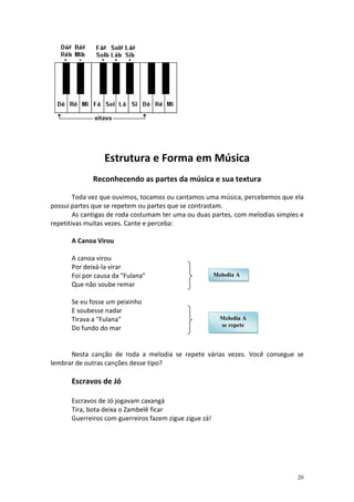 Estrutura e Forma em Música
             Reconhecendo as partes da música e sua textura

        Toda vez que ouvimos, tocamos ou cantamos uma música, percebemos que ela
possui partes que se repetem ou partes que se contrastam.
        As cantigas de roda costumam ter uma ou duas partes, com melodias simples e
repetitivas muitas vezes. Cante e perceba:

      A Canoa Virou

      A canoa virou
      Por deixá-la virar
      Foi por causa da "Fulana"                         Melodia A
      Que não soube remar

      Se eu fosse um peixinho
      E soubesse nadar
      Tirava a "Fulana"                                   Melodia A
                                                          se repete
      Do fundo do mar


      Nesta canção de roda a melodia se repete várias vezes. Você consegue se
lembrar de outras canções desse tipo?

      Escravos de Jó

      Escravos de Jó jogavam caxangá
      Tira, bota deixa o Zambelê ficar
      Guerreiros com guerreiros fazem zigue zigue zá!




                                                                                 20
 