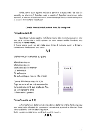 Então, vamos ouvir algumas músicas e perceber as suas partes? Se elas são
parecidas ou diferentes? Quantas vezes se repetem? Quantos instrumentos estão
tocando? Se existem muitos sons soando ao mesmo tempo. Procure separar em partes
as canções do repertório trabalhado!



               Outras formas: músicas com mais de uma parte

Forma Binária (A B)

       Quando ao invés de repetir a melodia (a mesma idéia musical), resolvemos criar
uma parte contrastante, a música passa a ter duas partes e então chamamos essa
estrutura de Forma Binária.
A forma binária pode ser abreviada pelas letras A (primeira parte) e B (parte
contrastante). Então temos uma forma:
                                        AB
Exemplo musical: Mamãe eu quero

Mamãe eu quero
Mamãe eu quero
Mamãe eu quero mamar                                           Parte A
Dá a chupeta
Dá a chupeta
Dá a chupeta pro neném não chorar

Dorme filhinho do meu coração
Pega a mamadeira e entra no cordão
Eu tenho uma irmã que se chama Ana                             Parte B
De tanto piscar o olho
Já ficou sem a pestana


Forma Ternária (A B A)

       A forma chamada de ternária é uma extensão da forma binária. Também possui
uma parte inicial A (exposição) e uma parte contrastante, a parte B. A diferença é que
a música termina com um retorno à parte A.
Assim representamos a forma ternária da seguinte maneira:
                                      ABA



                                                                                   21
 