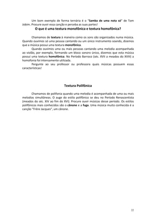 Um bom exemplo de forma ternária é o “Samba de uma nota só” de Tom
Jobim. Procure ouvir essa canção e perceba as suas partes!
         O que é uma textura monofônica e textura homofônica?

       Chamamos de textura à maneira como os sons são organizados numa música.
Quando ouvimos só uma pessoa cantando ou um único instrumento soando, dizemos
que a música possui uma textura monofônica.
       Quando ouvimos uma ou mais pessoas cantando uma melodia acompanhada
ao violão, por exemplo, formando um bloco sonoro único, dizemos que esta música
possui uma textura homofônica. No Período Barroco (séc. XVII a meados do XVIII) a
homofonia foi intensamente utilizada.
       Pergunte ao seu professor ou professora quais músicas possuem essas
características!




                               Textura Polifônica

       Chamamos de polifonia quando uma melodia é acompanhada de uma ou mais
melodias simultâneas. O auge do estilo polifônico se deu no Período Renascentista
(meados do séc. XIV ao fim do XVI). Procure ouvir músicas desse período. Os estilos
polifônicos mais conhecidos são o cânone e a fuga. Uma música muito conhecida é a
canção “Frère Jacques”, um cânone.




                                                                                 22
 