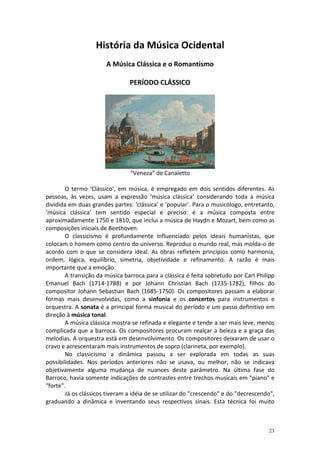 História da Música Ocidental
                       A Música Clássica e o Romantismo

                                PERÍODO CLÁSSICO




                                “Veneza” de Canaletto

        O termo ‘Clássico’, em música, é empregado em dois sentidos diferentes. As
pessoas, às vezes, usam a expressão ‘música clássica’ considerando toda a música
dividida em duas grandes partes: ‘clássica’ e ‘popular’. Para o musicólogo, entretanto,
‘música clássica’ tem sentido especial e preciso: é a música composta entre
aproximadamente 1750 e 1810, que inclui a música de Haydn e Mozart, bem como as
composições iniciais de Beethoven.
        O classicismo é profundamente influenciado pelos ideais humanistas, que
colocam o homem como centro do universo. Reproduz o mundo real, mas molda-o de
acordo com o que se considera ideal. As obras refletem princípios como harmonia,
ordem, lógica, equilíbrio, simetria, objetividade e refinamento. A razão é mais
importante que a emoção.
        A transição da música barroca para a clássica é feita sobretudo por Carl Philipp
Emanuel Bach (1714-1788) e por Johann Christian Bach (1735-1782), filhos do
compositor Johann Sebastian Bach (1685-1750). Os compositores passam a elaborar
formas mais desenvolvidas, como a sinfonia e os concertos para instrumentos e
orquestra. A sonata é a principal forma musical do período e um passo definitivo em
direção à música tonal.
        A música clássica mostra-se refinada e elegante e tende a ser mais leve, menos
complicada que a barroca. Os compositores procuram realçar a beleza e a graça das
melodias. A orquestra está em desenvolvimento. Os compositores deixaram de usar o
cravo e acrescentaram mais instrumentos de sopro (clarineta, por exemplo).
        No classicismo a dinâmica passou a ser explorada em todas as suas
possibilidades. Nos períodos anteriores não se usava, ou melhor, não se indicava
objetivamente alguma mudança de nuances deste parâmetro. Na última fase do
Barroco, havia somente indicações de contrastes entre trechos musicais em "piano" e
"forte".
        Já os clássicos tiveram a idéia de se utilizar do "crescendo" e do "decrescendo",
graduando a dinâmica e inventando seus respectivos sinais. Esta técnica foi muito



                                                                                      23
 