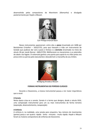 desenvolvida pelos compositores       de   Mannheim      (Alemanha)   e   divulgada
posteriormente por Haydn e Mozart.




                             Carl Philipp Emanuel Bach

       Novos instrumentos apareceram: entre eles o piano (inventado em 1698 por
Bartolomeo Cristofori – 1655/1731, para que tivessem à mão um instrumento de
teclado que pudesse dar sons suaves e fortes) e o clarinete (inventado no início do
século 18 por Jacob Denner -1681/1735). Melhoraram os mecanismos e as extensões
do oboé e do fagote. O violoncelo ganhou uma ponta para apoiá-lo no chão (antes era
preso entre as pernas pelo executante) e descobriram a maravilha do seu timbre.




                            Wolfgang Amadeus Mozart

                 FORMAS INSTRUMENTAIS DO PERÍODO CLÁSSICO

       Durante o Classicismo, a música instrumental passou a ter maior importância
que a vocal.

A Sonata
Nesta época criou-se a sonata. Sonata é o termo que designa, desde o século XVIII,
uma composição instrumental para um ou mais instrumentos de forma ternária
(exposição, desenvolvimento, reexposição).

A Sinfonia
A sinfonia é, na realidade, uma sonata para orquestra. Seu número de movimentos
(partes) passa a ser quatro: rápido - lento - minueto - muito rápido. Haydn e Mozart
foram os maiores compositores de sinfonias do Classicismo.




                                                                                  24
 