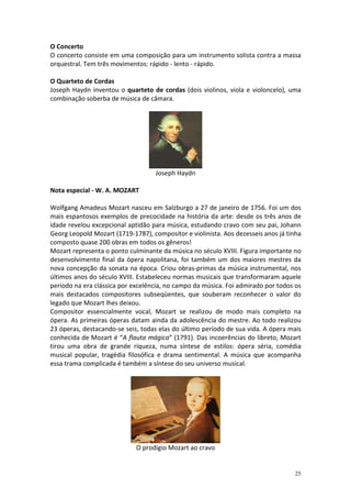 O Concerto
O concerto consiste em uma composição para um instrumento solista contra a massa
orquestral. Tem três movimentos: rápido - lento - rápido.

O Quarteto de Cordas
Joseph Haydn inventou o quarteto de cordas (dois violinos, viola e violoncelo), uma
combinação soberba de música de câmara.




                                    Joseph Haydn

Nota especial - W. A. MOZART

Wolfgang Amadeus Mozart nasceu em Salzburgo a 27 de janeiro de 1756. Foi um dos
mais espantosos exemplos de precocidade na história da arte: desde os três anos de
idade revelou excepcional aptidão para música, estudando cravo com seu pai, Johann
Georg Leopold Mozart (1719-1787), compositor e violinista. Aos dezesseis anos já tinha
composto quase 200 obras em todos os gêneros!
Mozart representa o ponto culminante da música no século XVIII. Figura importante no
desenvolvimento final da ópera napolitana, foi também um dos maiores mestres da
nova concepção da sonata na época. Criou obras-primas da música instrumental, nos
últimos anos do século XVIII. Estabeleceu normas musicais que transformaram aquele
período na era clássica por excelência, no campo da música. Foi admirado por todos os
mais destacados compositores subseqüentes, que souberam reconhecer o valor do
legado que Mozart lhes deixou.
Compositor essencialmente vocal, Mozart se realizou de modo mais completo na
ópera. As primeiras óperas datam ainda da adolescência do mestre. Ao todo realizou
23 óperas, destacando-se seis, todas elas do último período de sua vida. A ópera mais
conhecida de Mozart é “A flauta mágica” (1791). Das incoerências do libreto, Mozart
tirou uma obra de grande riqueza, numa síntese de estilos: ópera séria, comédia
musical popular, tragédia filosófica e drama sentimental. A música que acompanha
essa trama complicada é também a síntese do seu universo musical.




                             O prodígio Mozart ao cravo


                                                                                   25
 