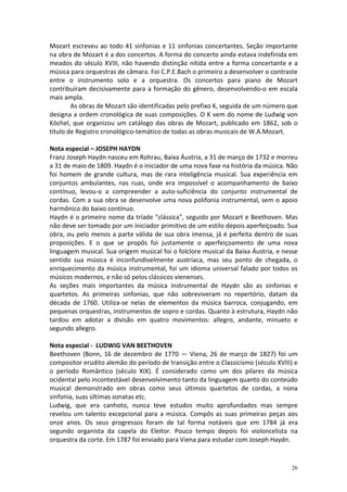 Mozart escreveu ao todo 41 sinfonias e 11 sinfonias concertantes. Seção importante
na obra de Mozart é a dos concertos. A forma do concerto ainda estava indefinida em
meados do século XVIII, não havendo distinção nítida entre a forma concertante e a
música para orquestras de câmara. Foi C.P.E.Bach o primeiro a desenvolver o contraste
entre o instrumento solo e a orquestra. Os concertos para piano de Mozart
contribuíram decisivamente para a formação do gênero, desenvolvendo-o em escala
mais ampla.
        As obras de Mozart são identificadas pelo prefixo K, seguida de um número que
designa a ordem cronológica de suas composições. O K vem do nome de Ludwig von
Köchel, que organizou um catálogo das obras de Mozart, publicado em 1862, sob o
título de Registro cronológico-temático de todas as obras musicais de W.A.Mozart.

Nota especial – JOSEPH HAYDN
Franz Joseph Haydn nasceu em Rohrau, Baixa Áustria, a 31 de março de 1732 e morreu
a 31 de maio de 1809. Haydn é o iniciador de uma nova fase na história da música. Não
foi homem de grande cultura, mas de rara inteligência musical. Sua experiência em
conjuntos ambulantes, nas ruas, onde era impossível o acompanhamento de baixo
contínuo, levou-o a compreender a auto-suficiência do conjunto instrumental de
cordas. Com a sua obra se desenvolve uma nova polifonia instrumental, sem o apoio
harmônico do baixo contínuo.
Haydn é o primeiro nome da tríade "clássica", seguido por Mozart e Beethoven. Mas
não deve ser tomado por um iniciador primitivo de um estilo depois aperfeiçoado. Sua
obra, ou pelo menos a parte válida de sua obra imensa, já é perfeita dentro de suas
proposições. E o que se propôs foi justamente o aperfeiçoamento de uma nova
linguagem musical. Sua origem musical foi o folclore musical da Baixa Áustria, e nesse
sentido sua música é inconfundivelmente austríaca, mas seu ponto de chegada, o
enriquecimento da música instrumental, foi um idioma universal falado por todos os
músicos modernos, e não só pelos clássicos vienenses.
As seções mais importantes da música instrumental de Haydn são as sinfonias e
quartetos. As primeiras sinfonias, que não sobreviveram no repertório, datam da
década de 1760. Utiliza-se nelas de elementos da música barroca, conjugando, em
pequenas orquestras, instrumentos de sopro e cordas. Quanto à estrutura, Haydn não
tardou em adotar a divisão em quatro movimentos: allegro, andante, minueto e
segundo allegro.

Nota especial - LUDWIG VAN BEETHOVEN
Beethoven (Bonn, 16 de dezembro de 1770 — Viena, 26 de março de 1827) foi um
compositor erudito alemão do período de transição entre o Classicismo (século XVIII) e
o período Romântico (século XIX). É considerado como um dos pilares da música
ocidental pelo incontestável desenvolvimento tanto da linguagem quanto do conteúdo
musical demonstrado em obras como seus últimos quartetos de cordas, a nona
sinfonia, suas últimas sonatas etc.
Ludwig, que era canhoto, nunca teve estudos muito aprofundados mas sempre
revelou um talento excepcional para a música. Compôs as suas primeiras peças aos
onze anos. Os seus progressos foram de tal forma notáveis que em 1784 já era
segundo organista da capela do Eleitor. Pouco tempo depois foi violoncelista na
orquestra da corte. Em 1787 foi enviado para Viena para estudar com Joseph Haydn.


                                                                                   26
 