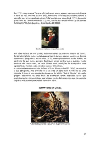 Em 1792, muda-se para Viena, e, afora algumas poucas viagens, permaneceria lá para
o resto da vida. Durante os anos 1790, firma uma sólida reputação como pianista e
compõe suas primeiras obras-primas: Três Sonatas para piano Op.2 (1795), Concerto
para Piano No.1 em Dó maior Op.15 (1795), Sonata No.8 em Dó menor Op.13 [Sonata
Patética] (1798), Seis Quartetos de cordas Op.18 (1800).




                          Beethoven na época em que ficou surdo

Por volta de seus 24 anos (1794), Beethoven sentiu os primeiros indícios de surdez.
Embora tenha feito muitas tentativas para tratá-la durante os anos seguintes, a doença
continuou a progredir e, aos 46 anos (1816), estava praticamente surdo. Porém, ao
contrário do que muitos pensam, Beethoven jamais perdeu toda a audição, muito
embora não tivesse mais, em seus últimos anos, condições de acompanhar uma
apresentação musical ou de perceber nuances timbrísticas.
A culminância desses anos foi a Sinfonia nº 9 em Ré menor Op.125 (1824), para muitos
a sua obra-prima. Pela primeira vez é inserido um coral num movimento de uma
sinfonia. O texto é uma adaptação do poema de Schiller “Ode à Alegria”, feita pelo
próprio Beethoven. Os anos finais de Beethoven foram dedicados quase que
exclusivamente à composição de quartetos de cordas. Foi nesse meio que ele produziu
algumas de suas mais profundas e visionárias obras.


                             ROMANTISMO NA MÚSICA




                  “Liberdade guiando o povo” de Eugène Delacroix




                                                                                   27
 
