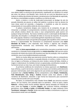 A Revolução Francesa causou profundas transformações, não apenas políticas,
mas abalou todas as estruturas do pensamento, espalhando sua influência no campo
das artes, da cultura e da filosofia. Sob a forma de um surto de liberalismo que se
traduzia na defesa dos direitos do homem, da democracia e da liberdade de expressão,
ela alterou a mentalidade européia e modificou os critérios de valor.
        Assim, a música e a arte de modo geral procuravam se desligar da arte do
passado deixando aos poucos os salões dos palácios e pondo-se mais ao alcance da
nova classe social em ascensão, a burguesia, e invadindo as salas de concerto,
conquistando um novo público ávido de uma nova estética.
        A palavra romantismo designa uma maneira de se comportar, de agir, de
interpretar a realidade. O comportamento romântico caracteriza-se pelo sonho, por
uma atitude emotiva diante das coisas e esse comportamento pode ocorrer em
qualquer tempo da história. Na música romântica ocorre a valorização da liberdade de
expressão, das emoções e a utilização de todos os recursos da orquestra. Os assuntos
de cunho popular, folclórico e nacionalista ganham importância nas músicas.
        No Classicismo havia uma grande preocupação pelo equilíbrio entre a estrutura
formal e a expressividade. No romantismo os compositores buscavam uma maior
liberdade da forma e uma expressão mais intensa e vigorosa das emoções,
freqüentemente revelando seus sentimentos mais profundos, inclusive seus
sofrimentos.
        Além da forte expressividade outra característica marcante no período musical
romântico é a chamada música programática ou música descritiva. Não que em outros
momentos da história da música não houvesse esse tipo de produção, mas no período
romântico, essa é uma tendência bastante acentuada.
        Dentre as muitas idéias que exerceram enorme fascínio sobre os compositores
românticos temos: terras exóticas e o passado distante, os sonhos, a noite e o luar, os
rios, os lagos e as florestas, as tristezas do amor, lendas e contos de fadas, mistério, a
magia e o sobrenatural. As melodias tornam-se apaixonadas, semelhantes à canção. As
harmonias tornam-se mais ricas, com maior emprego de dissonâncias.
        As primeiras evidências do romantismo na música aparecem com Beethoven.
Suas sinfonias, a partir da terceira, revelam uma música com temática profundamente
pessoal e interiorizada, assim como algumas de suas sonatas para piano, entre as quais
é possível citar a Sonata Patética. Outros compositores como Chopin, Tchaikovsky,
Felix Mendelssohn, Liszt, Grieg e Brahms levaram ainda mais adiante o ideal
romântico de Beethoven, deixando o rigor formal do Classicismo para escreverem
músicas mais de acordo com suas emoções.
        Na ópera, os compositores mais notados foram Verdi, que procurou escrever
óperas, em sua maioria, com conteúdo épico ou patriótico - entre as quais a ópera
Nabucco - embora tenha escrito também algumas óperas baseadas em histórias de
amor como La Traviata; e também Wagner, que enfocava histórias mitológicas
germânicas, como Tristão e Isolda e O Holandês Voador, ou sagas medievais como
Tannhäuser, Lohengrin e Parsifal. Ainda mais tarde na Itália o romantismo na ópera se
desenvolveria ainda mais com Puccini.




                                                                                       28
 