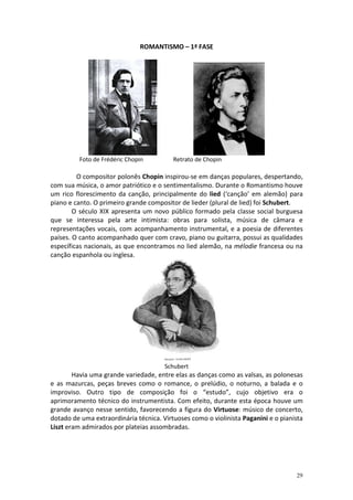 ROMANTISMO – 1ª FASE




          Foto de Frédéric Chopin         Retrato de Chopin

         O compositor polonês Chopin inspirou-se em danças populares, despertando,
com sua música, o amor patriótico e o sentimentalismo. Durante o Romantismo houve
um rico florescimento da canção, principalmente do lied (‘canção’ em alemão) para
piano e canto. O primeiro grande compositor de lieder (plural de lied) foi Schubert.
        O século XIX apresenta um novo público formado pela classe social burguesa
que se interessa pela arte intimista: obras para solista, música de câmara e
representações vocais, com acompanhamento instrumental, e a poesia de diferentes
países. O canto acompanhado quer com cravo, piano ou guitarra, possui as qualidades
específicas nacionais, as que encontramos no lied alemão, na mélodie francesa ou na
canção espanhola ou inglesa.




                                       Schubert
        Havia uma grande variedade, entre elas as danças como as valsas, as polonesas
e as mazurcas, peças breves como o romance, o prelúdio, o noturno, a balada e o
improviso. Outro tipo de composição foi o “estudo”, cujo objetivo era o
aprimoramento técnico do instrumentista. Com efeito, durante esta época houve um
grande avanço nesse sentido, favorecendo a figura do Virtuose: músico de concerto,
dotado de uma extraordinária técnica. Virtuoses como o violinista Paganini e o pianista
Liszt eram admirados por plateias assombradas.




                                                                                    29
 