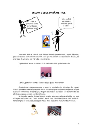 O SOM E SEUS PARÂMETROS

                                                              Mas você já
                      Você já                                  parou para
                 percebeu como                               pensar o que é
                  o mundo está                                  o SOM?
                 cheio de sons?




       Pois bem, som é tudo o que nossos ouvidos podem ouvir, sejam barulhos,
pessoas falando ou mesmo música! Os sons que nos cercam são expressões da vida, da
energia e do universo em vibração e movimento.

       Experimente fechar os olhos e ficar atento aos sons que nos cercam.




       E então, percebeu como o silêncio é algo quase impossível?

       Os cientistas nos ensinam que o som é o resultado das vibrações das coisas.
Tudo o que existe na natureza pode vibrar. Essas vibrações se propagam pelo ar ou por
qualquer outro meio de condução, chegam aos nossos ouvidos e são transmitidas ao
cérebro para que possam ser identificadas.
       A vibração regular desses objetos produz sons com altura definida, em que
você percebe como uma “nota musical”. Esses sons são chamados de sons musicais.
Por exemplo, os sons produzidos pela flauta doce ou outros instrumentos musicais.




                                                                                   3
 