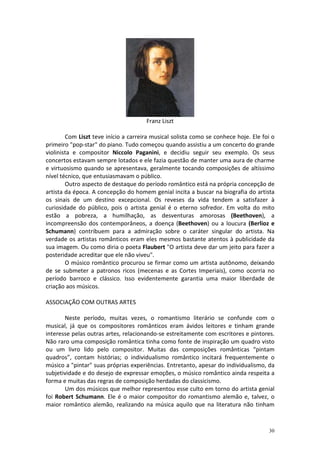Franz Liszt

        Com Liszt teve início a carreira musical solista como se conhece hoje. Ele foi o
primeiro "pop-star" do piano. Tudo começou quando assistiu a um concerto do grande
violinista e compositor Niccolo Paganini, e decidiu seguir seu exemplo. Os seus
concertos estavam sempre lotados e ele fazia questão de manter uma aura de charme
e virtuosismo quando se apresentava, geralmente tocando composições de altíssimo
nível técnico, que entusiasmavam o público.
        Outro aspecto de destaque do período romântico está na própria concepção de
artista da época. A concepção do homem genial incita a buscar na biografia do artista
os sinais de um destino excepcional. Os reveses da vida tendem a satisfazer à
curiosidade do público, pois o artista genial é o eterno sofredor. Em volta do mito
estão a pobreza, a humilhação, as desventuras amorosas (Beethoven), a
incompreensão dos contemporâneos, a doença (Beethoven) ou a loucura (Berlioz e
Schumann) contribuem para a admiração sobre o caráter singular do artista. Na
verdade os artistas românticos eram eles mesmos bastante atentos à publicidade da
sua imagem. Ou como diria o poeta Flaubert "O artista deve dar um jeito para fazer a
posteridade acreditar que ele não viveu".
        O músico romântico procurou se firmar como um artista autônomo, deixando
de se submeter a patronos ricos (mecenas e as Cortes Imperiais), como ocorria no
período barroco e clássico. Isso evidentemente garantia uma maior liberdade de
criação aos músicos.

ASSOCIAÇÃO COM OUTRAS ARTES

       Neste período, muitas vezes, o romantismo literário se confunde com o
musical, já que os compositores românticos eram ávidos leitores e tinham grande
interesse pelas outras artes, relacionando-se estreitamente com escritores e pintores.
Não raro uma composição romântica tinha como fonte de inspiração um quadro visto
ou um livro lido pelo compositor. Muitas das composições românticas “pintam
quadros”, contam histórias; o individualismo romântico incitará frequentemente o
músico a "pintar" suas próprias experiências. Entretanto, apesar do individualismo, da
subjetividade e do desejo de expressar emoções, o músico romântico ainda respeita a
forma e muitas das regras de composição herdadas do classicismo.
       Um dos músicos que melhor representou esse culto em torno do artista genial
foi Robert Schumann. Ele é o maior compositor do romantismo alemão e, talvez, o
maior romântico alemão, realizando na música aquilo que na literatura não tinham



                                                                                     30
 