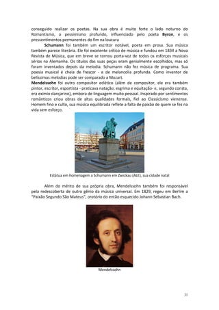 conseguido realizar os poetas. Na sua obra é muito forte o lado noturno do
Romantismo, o pessimismo profundo, influenciado pelo poeta Byron, e os
pressentimentos permanentes do fim na loucura
        Schumann foi também um escritor notável, poeta em prosa. Sua música
também parece literária. Ele foi excelente crítico de música e fundou em 1834 a Nova
Revista de Música, que em breve se tornou porta-voz de todos os esforços musicais
sérios na Alemanha. Os títulos das suas peças eram genialmente escolhidos, mas só
foram inventados depois da melodia. Schumann não fez música de programa. Sua
poesia musical é cheia de frescor - e de melancolia profunda. Como inventor de
belíssimas melodias pode ser comparado a Mozart.
Mendelssohn foi outro compositor eclético (além de compositor, ele era também
pintor, escritor, esportista - praticava natação, esgrima e equitação- e, segundo consta,
era exímio dançarino), embora de linguagem muito pessoal. Inspirado por sentimentos
românticos criou obras de altas qualidades formais, fiel ao Classicismo vienense.
Homem fino e culto, sua música equilibrada reflete a falta de paixão de quem se fez na
vida sem esforço.




          Estátua em homenagem a Schumann em Zwickau (ALE), sua cidade natal

       Além do mérito de sua própria obra, Mendelssohn também foi responsável
pela redescoberta de outro gênio da música universal. Em 1829, regeu em Berlim a
“Paixão Segundo São Mateus”, oratório do então esquecido Johann Sebastian Bach.




                                      Mendelssohn




                                                                                      31
 