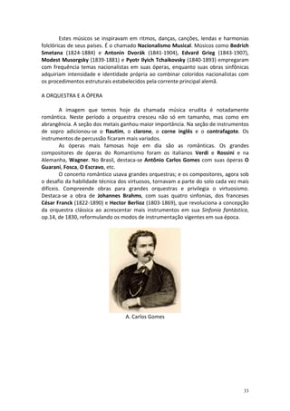 Estes músicos se inspiravam em ritmos, danças, canções, lendas e harmonias
folclóricas de seus países. É o chamado Nacionalismo Musical. Músicos como Bedrich
Smetana (1824-1884) e Antonin Dvorák (1841-1904), Edvard Grieg (1843-1907),
Modest Musorgsky (1839-1881) e Pyotr Ilyich Tchaikovsky (1840-1893) empregaram
com frequência temas nacionalistas em suas óperas, enquanto suas obras sinfônicas
adquiriam intensidade e identidade própria ao combinar coloridos nacionalistas com
os procedimentos estruturais estabelecidos pela corrente principal alemã.

A ORQUESTRA E A ÓPERA

        A imagem que temos hoje da chamada música erudita é notadamente
romântica. Neste período a orquestra cresceu não só em tamanho, mas como em
abrangência. A seção dos metais ganhou maior importância. Na seção de instrumentos
de sopro adicionou-se o flautim, o clarone, o corne inglês e o contrafagote. Os
instrumentos de percussão ficaram mais variados.
        As óperas mais famosas hoje em dia são as românticas. Os grandes
compositores de óperas do Romantismo foram os italianos Verdi e Rossini e na
Alemanha, Wagner. No Brasil, destaca-se Antônio Carlos Gomes com suas óperas O
Guarani, Fosca, O Escravo, etc.
        O concerto romântico usava grandes orquestras; e os compositores, agora sob
o desafio da habilidade técnica dos virtuosos, tornavam a parte do solo cada vez mais
difíceis. Compreende obras para grandes orquestras e privilegia o virtuosismo.
Destaca-se a obra de Johannes Brahms, com suas quatro sinfonias, dos franceses
César Franck (1822-1890) e Hector Berlioz (1803-1869), que revoluciona a concepção
da orquestra clássica ao acrescentar mais instrumentos em sua Sinfonia fantástica,
op.14, de 1830, reformulando os modos de instrumentação vigentes em sua época.




                                  A. Carlos Gomes




                                                                                  33
 