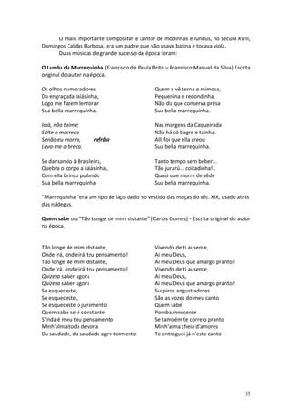 O mais importante compositor e cantor de modinhas e lundus, no século XVIII,
Domingos Caldas Barbosa, era um padre que não usava batina e tocava viola.
      Duas músicas de grande sucesso da época foram:

O Lundu da Marrequinha (Francisco de Paula Brito – Francisco Manuel da Silva) Escrita
original do autor na época.

Os olhos namoradores                          Quem a vê terna e mimosa,
Da engraçada iaiásinha,                       Pequenina e redondinha,
Logo me fazem lembrar                         Não diz que conserva prêsa
Sua bella marrequinha.                        Sua bella marrequinha.

Iaiá, não teime,                              Nas margens da Caqueirada
Sólte a marreca                               Não há só bagre e tainha:
Senão eu morro,      refrão                   Alli foi que ella creou
Leva-me a breca.                              Sua bella marrequinha.

Se dansando à Brasileira,                     Tanto tempo sem beber...
Quebra o corpo a iaiásinha,                   Tão jururú... coitadinha!..
Com ella brinca pulando                       Quasi que morre de sêde
Sua bella marrequinha                         Sua bella marrequinha.

“Marrequinha "era um tipo de laço dado no vestido das moças do séc. XIX, usado atrás
das nádegas.

Quem sabe ou “Tão Longe de mim distante” (Carlos Gomes) - Escrita original do autor
na época.


Tão longe de mim distante,                    Vivendo de ti ausente,
Onde irá, onde irá teu pensamento!            Ai meu Deus,
Tão longe de mim distante,                    Ai meu Deus que amargo pranto!
Onde irá, onde irá teu pensamento!            Vivendo de ti ausente,
Quizera saber agora                           Ai meu Deus,
Quizera saber agora                           Ai meu Deus que amargo pranto!
Se esqueceste,                                Suspiros angustiadores
Se esqueceste,                                São as vozes do meu canto
Se esqueceste o juramento                     Quem sabe
Quem sabe se é constante                      Pomba innocente
S'inda é meu teu pensamento                   Se também te corre o pranto
Minh'alma toda devora                         Minh'alma cheia d'amores
Da saudade, da saudade agro tormento          Te entreguei já n'este canto




                                                                                  35
 