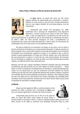 Valsa, Polca e Maxixe no Rio de Janeiro do Século XIX


                            A valsa operou no século XIX como um dos únicos
                     espaços públicos de aproximação para namorados e amantes.
                     Adquiriu na corte carioca a aura de ícone musical aristocrático,
                     mas em suas origens também foi uma dança plebeia, rural, de
                     camponeses.

                             Introduzida pela família real portuguesa em 1808,
                    solidificada com a presença de compositores como Sigismund
                    Neukomm, o músico austríaco que morou no Rio entre 1816 e
                    1821, a valsa foi hegemônica na preferência da elite do Rio de
Janeiro especialmente no período em que se interromperam os espetáculos de ópera,
de 1830 a 1845. Em ritmo ternário (compasso em 3/4), e possibilitando um
enlaçamento dos corpos até então desconhecido, a valsa é tanto um instrumento de
socialização como uma via de acesso a uma experiência erótica.

       Na valsa os bailarinos se encontram nos braços um do outro, com os rostos a
poucos centímetros de distância e os corpos girando abraçados. É o gênero pioneiro na
dança enlaçada. Para o século XVIII vienense, houve algo perturbador nessa introdução
de posições mais eroticamente sugestivas na dança, e na medida em que a valsa se
espalha e ganha popularidade na Europa ela enfrenta reações não muito diferentes
das que provocariam o maxixe e o rock’n’roll um e dois séculos depois. No momento
de sua introdução na Inglaterra, em julho de 1816, num baile oferecido pelo príncipe
regente, um editorial do The Times ainda afirmaria:

Notamos com dor que a dança estrangeira indecente chamada valsa foi introduzida
(acreditamos que pela primeira vez) na corte inglesa na última sexta-feira . . . Basta
lançar os olhos no voluptuoso entrelaçamento de membros e compressão fechada dos
corpos em sua dança para ver que ela certamente está bem distante da reserva
modesta que até hoje tem sido considerada distintiva das mulheres inglesas. Enquanto
essa exibição obscena estava confinada a prostitutas e adúlteras, não a julgamos digna
de nota; mas agora que se tenta forçá-la nas classes respeitáveis da sociedade pelos
exemplos civis de seus superiores, sentimos que é um dever alertar todos os pais contra
a exposição de suas filhas a contágio tão fatal.

A POLCA
       Depois da interrupção de 1830, o reinício da ópera no Rio
acontece em 1845 e coincide com a introdução da polca, que
teria um impacto significativo na história da música brasileira.

       Interpretada pela primeira vez no Rio em 3 de julho de
1845, no Teatro São Pedro, pelas duplas de atores Felipe e
Carolina Cotton e Da Vecchi e Farina , a polca se espalharia pelos salões do país numa
febre incrível. Já em 1846 se constituía uma Sociedade Constante Polca na corte



                                                                                    36
 