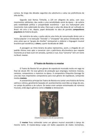 carioca. Ao longo das décadas seguintes ela substituiria a valsa nas preferências da
elite do Rio.

        Segundo José Ramos Tinhorão, o 2/4 em allegreto da polca, com seus
movimentos saltitantes, deu vazão a uma sensibilidade social da época – de euforia
pela estabilidade política e prosperidade econômica – que era inalcançável pelo
movimento mais cadenciado da valsa. Claro que a valsa não deixa de ser cultivada no
Brasil: ela viria a ter, depois, papel destacado na obra de grandes compositores
populares da história do país.

        Ao contrário da valsa, a polca abriria uma linha de comunicação direta com a
música popular: é na execução “chorada” e “sincopada” das polcas introduzidas vinte
anos antes que os “grupos de chorões” começariam a elaborar a linguagem musical
brasileira por excelência, o choro, a partir da década de 1860.

       A passagem ao ritmo binário da polca representou, assim, a chegada de um
padrão rítmico mais apto a conversar com a polirritmia afro-brasileira que naquele
momento já se fazia ouvir em senzalas, quintais e ruas. Essa “conversa” tem um nome
no Brasil: maxixe.



                         O Teatro de Revista e o maxixe

        O Teatro de Revista foi um gênero de espetáculo musicado muito em voga no
final do século XIX. Foi esse gênero de produção que empregou inúmeros músicos,
cantores, compositores e maestros na época. A compositora Chiquinha Gonzaga foi
uma das mais importantes compositoras para esse gênero de espetáculo, compondo
muitos maxixes.
        A característica principal do Teatro de Revista era contar uma história de forma
satírica e cômica, geralmente baseada em acontecimentos ocorridos ao longo do ano,
no campo da política e da cultura. Os textos eram sempre entremeados de números
musicais, onde alguns gêneros como o maxixe se destacaram.




                          O bailarino Duque e uma de suas parceiras

     O maxixe ficou conhecido como um gênero musical associado à dança do
mesmo nome. O maxixe-dança surgiu em bailes populares de clubes recreativos,


                                                                                     37
 