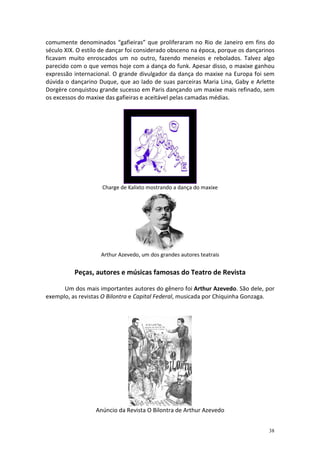 comumente denominados “gafieiras” que proliferaram no Rio de Janeiro em fins do
século XIX. O estilo de dançar foi considerado obsceno na época, porque os dançarinos
ficavam muito enroscados um no outro, fazendo meneios e rebolados. Talvez algo
parecido com o que vemos hoje com a dança do funk. Apesar disso, o maxixe ganhou
expressão internacional. O grande divulgador da dança do maxixe na Europa foi sem
dúvida o dançarino Duque, que ao lado de suas parceiras Maria Lina, Gaby e Arlette
Dorgère conquistou grande sucesso em Paris dançando um maxixe mais refinado, sem
os excessos do maxixe das gafieiras e aceitável pelas camadas médias.




                     Charge de Kalixto mostrando a dança do maxixe




                    Arthur Azevedo, um dos grandes autores teatrais


          Peças, autores e músicas famosas do Teatro de Revista

      Um dos mais importantes autores do gênero foi Arthur Azevedo. São dele, por
exemplo, as revistas O Bilontra e Capital Federal, musicada por Chiquinha Gonzaga.




                  Anúncio da Revista O Bilontra de Arthur Azevedo


                                                                                  38
 
