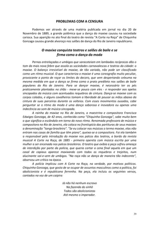 PROBLEMAS COM A CENSURA

       Podemos ver através de uma matéria publicada em jornal no dia 20 de
Novembro de 1889, a grande polêmica que a dança do maxixe causou na sociedade
carioca. Sua aparição no ato final do teatro de revista “A Corte na Roça” de Chiquinha
Gonzaga causou grande alvoroço nos salões de dança do Rio de Janeiro republicano.

              O maxixe conquista teatros e salões de baile e se
                       firma como a dança da moda
        Pernas entrelaçadas e umbigos que saracoteiam em lambadas recíprocas dão o
tom da mais nova febre que assola as sociedades carnavalescas e teatros da cidade: o
maxixe. O balanço irresistível do maxixe, de tão variado, não pode ser classificado
como um ritmo musical. O que caracteriza o maxixe é uma coreografia muito peculiar,
provocante a ponto de roçar os limites do decoro, que vem despertando celeuma na
mesma medida em que a dança se firma como o prato predileto nos salões de baile
populares do Rio de Janeiro. Para se dançar maxixe, é necessário ter os pés
praticamente plantados no chão - mexe-se pouco com eles - e responder aos apelos
sincopados da música com acentuados requebros de cintura. Dança-se maxixe com os
corpos colados, e alguns cavalheiros tomam a liberdade de pousar as mãos abaixo da
cintura de suas parceiras durante os volteios. Com esses movimentos ousados, cabe
perguntar se o ritmo da moda é uma dança saborosa e inovadora ou apenas uma
indecência ao som de música sincopada.
        A rainha do maxixe no Rio de Janeiro, a maestrina e compositora Francisca
Edwiges Gonzaga, de 42 anos, conhecida como "Chiquinha Gonzaga", sabe muito bem
o que significa o escândalo em torno do novo ritmo. Renomada professora de música e
compositora no Rio de Janeiro, ela coloca no frontispício das partituras de seus maxixes
a denominação "tango brasileiro". "Se eu colocar nas músicas o termo maxixe, elas não
entram nas casas de família que têm piano", queixa-se a compositora. Foi ela também
a responsável pela introdução do maxixe nos palcos dos teatros, a bordo da revista
musical A Corte na Roça, de 1885 - primeira opereta com música escrita por uma
mulher a ser encenada nos palcos brasileiros. O teatro que exibia a peça sofreu ameaça
de interdição por parte da polícia, que queria cortar a cena final aquela em que um
casal de capiaus aparece maxixando com todos os requebros e trejeitos, num
alucinante vai-e-vem de umbigos. "Na roça não se dança de maneira tão indecente",
observou um crítico na época.
        A polícia implicou com A Corte na Roça, na verdade, por motivos políticos.
Chiquinha Gonzaga, que gosta de se ocupar de assuntos masculinos como a política, foi
abolicionista e é republicana ferrenha. Na peça, ela incluiu os seguintes versos,
cantados na voz de um caipira:

                              Já não há nenhum escravo
                                 Na fazenda do sinhô
                               Todos são abolicionistas
                               Até mesmo o imperador.




                                                                                     39
 