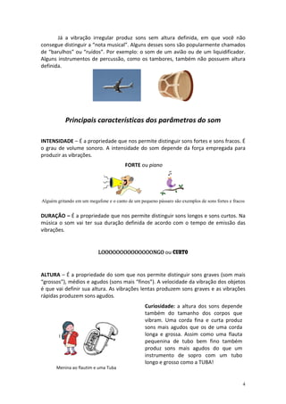 Já a vibração irregular produz sons sem altura definida, em que você não
consegue distinguir a “nota musical”. Alguns desses sons são popularmente chamados
de “barulhos” ou “ruídos”. Por exemplo: o som de um avião ou de um liquidificador.
Alguns instrumentos de percussão, como os tambores, também não possuem altura
definida.




           Principais características dos parâmetros do som

INTENSIDADE – É a propriedade que nos permite distinguir sons fortes e sons fracos. É
o grau de volume sonoro. A intensidade do som depende da força empregada para
produzir as vibrações.
                                        FORTE ou piano




Alguém gritando em um megafone e o canto de um pequeno pássaro são exemplos de sons fortes e fracos


DURAÇÃO – É a propriedade que nos permite distinguir sons longos e sons curtos. Na
música o som vai ter sua duração definida de acordo com o tempo de emissão das
vibrações.


                           LOOOOOOOOOOOOOONGO ou CURTO


ALTURA – É a propriedade do som que nos permite distinguir sons graves (som mais
“grossos”), médios e agudos (sons mais “finos”). A velocidade da vibração dos objetos
é que vai definir sua altura. As vibrações lentas produzem sons graves e as vibrações
rápidas produzem sons agudos.
                                                  Curiosidade: a altura dos sons depende
                                                  também do tamanho dos corpos que
                                                  vibram. Uma corda fina e curta produz
                                                  sons mais agudos que os de uma corda
                                                  longa e grossa. Assim como uma flauta
                                                  pequenina de tubo bem fino também
                                                  produz sons mais agudos do que um
                                                  instrumento de sopro com um tubo
                                                  longo e grosso como a TUBA!
       Menina ao flautim e uma Tuba


                                                                                                  4
 