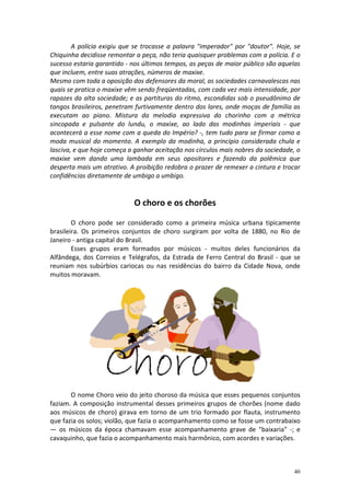 A polícia exigiu que se trocasse a palavra "imperador" por "doutor". Hoje, se
Chiquinha decidisse remontar a peça, não teria quaisquer problemas com a polícia. E o
sucesso estaria garantido - nos últimos tempos, as peças de maior público são aquelas
que incluem, entre suas atrações, números de maxixe.
Mesmo com toda a oposição dos defensores da moral, as sociedades carnavalescas nas
quais se pratica o maxixe vêm sendo freqüentadas, com cada vez mais intensidade, por
rapazes da alta sociedade; e as partituras do ritmo, escondidas sob o pseudônimo de
tangos brasileiros, penetram furtivamente dentro dos lares, onde moças de família as
executam ao piano. Mistura da melodia expressiva do chorinho com a métrica
sincopada e pulsante do lundu, o maxixe, ao lado das modinhas imperiais - que
acontecerá a esse nome com a queda do Império? -, tem tudo para se firmar como a
moda musical do momento. A exemplo da modinha, a princípio considerada chula e
lasciva, e que hoje começa a ganhar aceitação nos círculos mais nobres da sociedade, o
maxixe vem dando uma lambada em seus opositores e fazendo da polêmica que
desperta mais um atrativo. A proibição redobra o prazer de remexer a cintura e trocar
confidências diretamente de umbigo a umbigo.


                            O choro e os chorões

        O choro pode ser considerado como a primeira música urbana tipicamente
brasileira. Os primeiros conjuntos de choro surgiram por volta de 1880, no Rio de
Janeiro - antiga capital do Brasil.
        Esses grupos eram formados por músicos - muitos deles funcionários da
Alfândega, dos Correios e Telégrafos, da Estrada de Ferro Central do Brasil - que se
reuniam nos subúrbios cariocas ou nas residências do bairro da Cidade Nova, onde
muitos moravam.




       O nome Choro veio do jeito choroso da música que esses pequenos conjuntos
faziam. A composição instrumental desses primeiros grupos de chorões (nome dado
aos músicos de choro) girava em torno de um trio formado por flauta, instrumento
que fazia os solos; violão, que fazia o acompanhamento como se fosse um contrabaixo
— os músicos da época chamavam esse acompanhamento grave de "baixaria" -; e
cavaquinho, que fazia o acompanhamento mais harmônico, com acordes e variações.



                                                                                   40
 