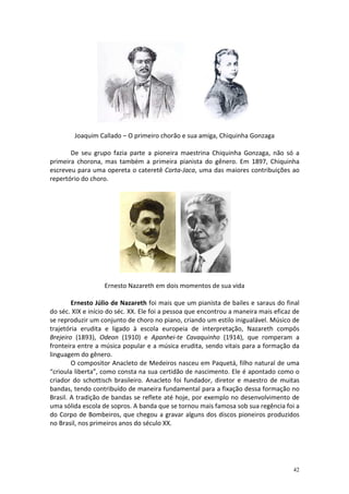 Joaquim Callado – O primeiro chorão e sua amiga, Chiquinha Gonzaga

       De seu grupo fazia parte a pioneira maestrina Chiquinha Gonzaga, não só a
primeira chorona, mas também a primeira pianista do gênero. Em 1897, Chiquinha
escreveu para uma opereta o cateretê Corta-Jaca, uma das maiores contribuições ao
repertório do choro.




                   Ernesto Nazareth em dois momentos de sua vida

        Ernesto Júlio de Nazareth foi mais que um pianista de bailes e saraus do final
do séc. XIX e início do séc. XX. Ele foi a pessoa que encontrou a maneira mais eficaz de
se reproduzir um conjunto de choro no piano, criando um estilo inigualável. Músico de
trajetória erudita e ligado à escola europeia de interpretação, Nazareth compôs
Brejeiro (1893), Odeon (1910) e Apanhei-te Cavaquinho (1914), que romperam a
fronteira entre a música popular e a música erudita, sendo vitais para a formação da
linguagem do gênero.
        O compositor Anacleto de Medeiros nasceu em Paquetá, filho natural de uma
“crioula liberta”, como consta na sua certidão de nascimento. Ele é apontado como o
criador do schottisch brasileiro. Anacleto foi fundador, diretor e maestro de muitas
bandas, tendo contribuído de maneira fundamental para a fixação dessa formação no
Brasil. A tradição de bandas se reflete até hoje, por exemplo no desenvolvimento de
uma sólida escola de sopros. A banda que se tornou mais famosa sob sua regência foi a
do Corpo de Bombeiros, que chegou a gravar alguns dos discos pioneiros produzidos
no Brasil, nos primeiros anos do século XX.




                                                                                     42
 