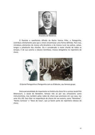 Anacleto de Medeiros

       O flautista e saxofonista Alfredo da Rocha Vianna Filho, o Pixinguinha,
contribuiu diretamente para que o choro encontrasse uma forma definida. Para isso,
introduziu elementos da música afro-brasileira e da música rural nas polcas, valsas,
tangos e schottischs dos chorões. Ele é considerado o maior chorão de todos os
tempos. É de sua autoria o clássico Carinhoso, música obrigatória no repertório do
choro.




       O Genial Pixinguinha e Pixinguinha com os 8 Batutas, seu famoso grupo


       Outra personalidade de importante na história do choro foi o carioca Jacob Pick
Bittencourt, o Jacob do Bandolim, famoso não só por seu virtuosismo como
instrumentista, mas também pelas rodas de choro que promovia em sua casa, nos
anos 50 e 60. Sem falar na importância de choros de sua autoria, como “Remelexo”,
“Noites Cariocas” e “Doce de Coco”, que já fazem parte do repertório clássico do
choro.




                                                                                   43
 