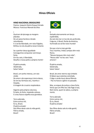 Hinos Oficiais


HINO NACIONAL BRASILEIRO
Poema: Joaquim Osório Duque Estrada
Música: Francisco Manoel da Silva

I                                          II
Ouviram do Ipiranga as margens             Deitado eternamente em berço
plácidas                                   esplêndido,
De um povo heróico o brado                 Ao som do mar e à luz do céu profundo,
retumbante,                                Fulguras, ó Brasil, florão da América,
E o sol da liberdade, em raios fúlgidos,   Iluminado ao sol do novo mundo!
Brilhou no céu da pátria nesse instante.
                                           Do que a terra mais garrida
Se o penhor dessa igualdade                Teus risonhos, lindos campos têm mais
Conseguimos conquistar com braço           flores;
forte,                                     "Nossos bosques têm mais vida",
Em teu seio, ó liberdade,                  "Nossa vida" no teu seio "mais
Desafia o nosso peito a própria morte!     amores".

Ó pátria amada,                            Ó pátria amada,
Idolatrada,                                Idolatrada,
Salve! Salve!                              Salve! Salve!

Brasil, um sonho intenso, um raio          Brasil, de amor eterno seja símbolo
vívido                                     O lábaro que ostentas estrelado,
De amor e de esperança à terra desce,      E diga o verde-louro dessa flâmula
Se em teu formoso céu, risonho e           - Paz no futuro e glória no passado.
límpido,
A imagem do cruzeiro resplandece.          Mas, se ergues da justiça a clava forte,
                                           Verás que um filho teu não foge à luta,
Gigante pela própria natureza,             Nem teme, quem te adora, a própria
És belo, és forte, impávido colosso,       morte.
E o teu futuro espelha essa grandeza.
                                           Terra adorada
Terra adorada,                             Entre outras mil,
Entre outras mil,                          És tu, Brasil,
És tu, Brasil,                             Ó pátria amada!
Ó pátria amada!
Dos filhos deste solo és mãe gentil,       Dos filhos deste solo és mãe gentil,
Pátria amada,                              Pátria amada,
Brasil!                                    Brasil!




                                                                                  45
 
