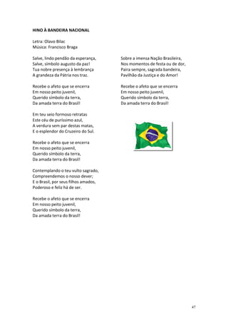 HINO À BANDEIRA NACIONAL

Letra: Olavo Bilac
Música: Francisco Braga

Salve, lindo pendão da esperança,     Sobre a imensa Nação Brasileira,
Salve, símbolo augusto da paz!        Nos momentos de festa ou de dor,
Tua nobre presença à lembrança        Paira sempre, sagrada bandeira,
A grandeza da Pátria nos traz.        Pavilhão da Justiça e do Amor!

Recebe o afeto que se encerra         Recebe o afeto que se encerra
Em nosso peito juvenil,               Em nosso peito juvenil,
Querido símbolo da terra,             Querido símbolo da terra,
Da amada terra do Brasil!             Da amada terra do Brasil!

Em teu seio formoso retratas
Este céu de puríssimo azul,
A verdura sem par destas matas,
E o esplendor do Cruzeiro do Sul.

Recebe o afeto que se encerra
Em nosso peito juvenil,
Querido símbolo da terra,
Da amada terra do Brasil!

Contemplando o teu vulto sagrado,
Compreendemos o nosso dever;
E o Brasil, por seus filhos amados,
Poderoso e feliz há de ser.

Recebe o afeto que se encerra
Em nosso peito juvenil,
Querido símbolo da terra,
Da amada terra do Brasil!




                                                                         47
 
