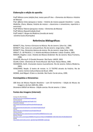 Elaboração e edição da apostila:

Profª Mônica Leme (edição final, textos para 8º Ano – Elementos da Música e História
da Música)
Prof. Affonso Celso (pesquisa e textos – história da música popular brasileira – Lundu,
Modinha, Choro, Maxixe; história da música – classicismo e romantismo, repertório e
exercícios)
Profª Milena Tibúrcio (pesquisa e textos – Elementos da Música)
Profª Mônica Repsold (edição final)
Profª Isabel C. Borges de Medeiros (revisão de texto)
Carolina Couto (Ilustrações)

                                Referências Bibliográficas:
BENNETT, Roy. Forma e Estrutura na Música. Rio de Janeiro: Zahar Ed., 1986.
BENNETT, Roy. Como Ler uma partitura. Rio de Janeiro: Jorge Zahar, 1990.
BENNETT, Roy. Elementos básicos da música. Rio de Janeiro: Jorge Zahar, 1998.
GROUT, D. J & PALISCA, C. V. História da Música Ocidental. Lisboa: Gradiva, 2001.
MASSIN, Brigitte e Jean. História da Música Ocidental. Rio de Janeiro: Nova Fronteira,
     1998.
SCHAFER, Murray R. O Ouvido Pensante. São Paulo: UNESP, 2003.
SCLIAR, Esther. Elementos de Teoria Musical. São Paulo: Novas Metas, 1985.
SWANWICK, Keith. Ensinando música musicalmente. Rio de Janeiro: Editora Moderna,
     2003.
VENEZIANO, Neyde. O teatro de revista. In: O TEATRO através da história. Rio de
     Janeiro: Centro Cultural Banco do Brasil, 1994.
WISNIK, José Miguel. O Som e o Sentido. São Paulo: Cia da Letras, 1999.

Enciclopédias e Dicionários:

500 Anos da Música Popular Brasileira – com CD homônimo – Edição do Museu da
      Imagem e do Som (MIS-RJ), 2001.
Dicionário GROVE de Música - Edição concisa. Rio de Janeiro: J. Zahar.

Fontes das Imagens (internet):

Crianças de olhos fechados
http://cms.ich.ucl.ac.uk/website/imagebank/
Homem gritando
http://wyrebc.gov.uk/page.aspx?ImgID=1512
Passarinho cantando
http://www.wacathedral.org/Photos/bird%20singing.jpg
Tuba
http://school.discoveryeducation.com/clipart/images/tuba.gif
Flautim
http://www.xtec.es/trobada/musica/imatges/flauti.gif
Câmara anecóica
http://blog.educastur.es/practicainstrumental/files/2008/03/anecoica-1.jpg
Músicos chineses
http://pro.corbis.com/images/AABN001276.jpg?size=67&uid=%7BAB8B4BDF-549D-4E0E-A01D-4914812862E2%7D
Alaúde
http://www.overmundo.com.br/_agenda/img/1205853804_alaude.jpg



                                                                                                     48
 