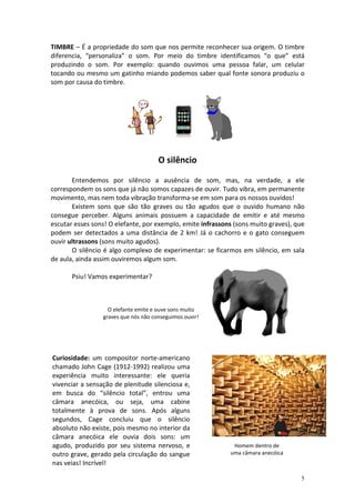 TIMBRE – É a propriedade do som que nos permite reconhecer sua origem. O timbre
diferencia, “personaliza” o som. Por meio do timbre identificamos “o que” está
produzindo o som. Por exemplo: quando ouvimos uma pessoa falar, um celular
tocando ou mesmo um gatinho miando podemos saber qual fonte sonora produziu o
som por causa do timbre.




                                      O silêncio

       Entendemos por silêncio a ausência de som, mas, na verdade, a ele
correspondem os sons que já não somos capazes de ouvir. Tudo vibra, em permanente
movimento, mas nem toda vibração transforma-se em som para os nossos ouvidos!
       Existem sons que são tão graves ou tão agudos que o ouvido humano não
consegue perceber. Alguns animais possuem a capacidade de emitir e até mesmo
escutar esses sons! O elefante, por exemplo, emite infrassons (sons muito graves), que
podem ser detectados a uma distância de 2 km! Já o cachorro e o gato conseguem
ouvir ultrassons (sons muito agudos).
       O silêncio é algo complexo de experimentar: se ficarmos em silêncio, em sala
de aula, ainda assim ouviremos algum som.

       Psiu! Vamos experimentar?



                   O elefante emite e ouve sons muito
                 graves que nós não conseguimos ouvir!




Curiosidade: um compositor norte-americano
chamado John Cage (1912-1992) realizou uma
experiência muito interessante: ele queria
vivenciar a sensação de plenitude silenciosa e,
em busca do “silêncio total”, entrou uma
câmara anecóica, ou seja, uma cabine
totalmente à prova de sons. Após alguns
segundos, Cage concluiu que o silêncio
absoluto não existe, pois mesmo no interior da
câmara anecóica ele ouvia dois sons: um
agudo, produzido por seu sistema nervoso, e                  Homem dentro de
outro grave, gerado pela circulação do sangue               uma câmara anecóica
nas veias! Incrível!

                                                                                    5
 