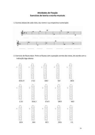 Atividades de Fixação
                     Exercícios de teoria e escrita musicais


1. Escreva abaixo de cada nota, seu nome e sua respectiva numeração:




2. Exercício de flauta doce: Pinte as flautas com a posição correta das notas, de acordo com a
    indicação logo abaixo:




      SOL#3            FÁ3              SIb3             SI3             RÉ4




       LÁ3             SOL3             FÁ#3             DÓ3              MI3




       DÓ4              MI4              RÉ3             DÓ4              FÁ


                                                                                     50
 