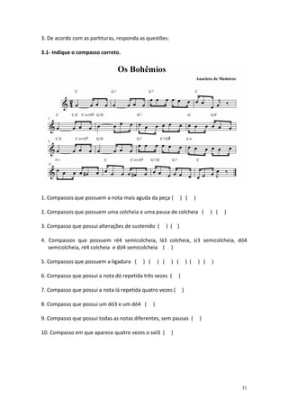 3. De acordo com as partituras, responda as questões:

3.1- Indique o compasso correto.




1. Compassos que possuem a nota mais aguda da peça (              ) (        )

2. Compassos que possuem uma colcheia e uma pausa de colcheia (                        ) (   )

3. Compasso que possui alterações de sustenido (          ) ( )

4. Compassos que possuem ré4 semicolcheia, lá3 colcheia, si3 semicolcheia, dó4
   semicolcheia, ré4 colcheia e dó4 semicolcheia ( )

5. Compassos que possuem a ligadura (     ) (       ) (    ) (         ) (       ) (   )

6. Compasso que possui a nota dó repetida três vezes (         )

7. Compasso que possui a nota lá repetida quatro vezes (           )

8. Compasso que possui um dó3 e um dó4 (        )

9. Compasso que possui todas as notas diferentes, sem pausas (                   )

10. Compasso em que aparece quatro vezes o sol3 (          )




                                                                                                 51
 