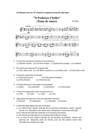 3.2 Marque com um “X” somente a resposta correta de cada item:




1- O nome do compasso do trecho musical acima é:
   ( a ) Binário simples ( b ) Ternário simples ( c ) Quaternário simples ( d ) Andante

2- Os nomes das notas do 4º compasso são:
   ( a ) ré3 , Mi3 e sol3 ( b ) si4, Mi4 e si bemol 3 ( c ) si3, Mi4 e sol4 ( d ) dó3, Mi4 e sol4

3- O sinal de andamento é indicado
   ( a ) Pela palavra Fine          ( b ) Pela palavra Andante
   ( c ) Pelo ritonello    ( d ) Pela letra mp

4- A música deverá ser executada na intensidade:
   ( a ) forte  ( b ) meio forte    ( c ) fortíssimo         ( d ) meio piano

5- A nota mais aguda do trecho musical acima é o:
   ( a ) mi4    ( b ) sol4   ( c ) sib3    ( d ) ré4

6- Logo depois da clave de sol há uma alteração chamada:
   ( a ) bemol     ( b ) bequadro      ( c ) sustenido ( d ) escala

7- A alteração logo depois da clave indica que:
   ( a ) A nota fá será sempre alterada de um semitom ascendente, exceto quando
        houver um bequadro antes desta nota. O bequadro anulará esta alteração.
   ( b ) A nota fá será alterada somente no 1º compasso do trecho.
   ( c ) A nota fá será alterada de um semitom descendente sempre.
   ( d ) A nota fá será sempre alterada de um semitom ascendente, mesmo que
        apareça um bequadro antes da mesma, pois ele não poderá anular esta
        alteração de armadura de clave.


                                                                                          52
 