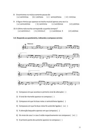 8- Encontramos na música somente pausas de:
    ( a ) semínimas  ( b ) colcheias  ( c ) semicolcheias         ( d ) mínimas

9- A figura rítmica que aparece no trecho musical apenas uma vez é a:
   ( a ) semicolcheia       ( b ) semínima      ( c ) semibreve       ( d ) colcheia

10- A última nota escrita corresponde a quantos tempos?
      ( a ) semínima 1      ( b ) mínima 2    ( c ) semibreve 4       ( d ) colcheia


3.4. Responda ao questionário, indicando o compasso correto:




   1) Compasso em que acontece o primeiro sinal de alteração ( )

   2) O sinal de ritornello aparece no compasso ( )

   3) Compasso em que há duas notas si semicolcheias ligadas ( )

   4) Compassos em que há duas notas fá sustenido ligadas ( ) e ( )

   5) A alteração bequadro aparece em que compasso ( )

   6) Os sinais de casa 1 e casa 2 estão respectivamente nos compassos ( ) e ( )

   7) O primeiro ponto de aumento aparece no compasso ( )


                                                                                       53
 