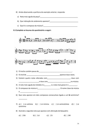 8) Ainda observando a partitura do exemplo anterior, responda:

     a) Nota mais aguda da peça?_________________________________________

     b) Que indicação de andamento aparece?_______________________________

     c) Qual é o compasso da música?_____________________________________

3.5 Complete as lacunas do questionário a seguir:




   1) O trecho contém pausa de____________________________________.
   2) O sinal de ____________________________________aparece duas vezes.
   3) Existem quatro notas alteradas com_________________________, duas com
       ______________________e duas com_________________________na música.
   4) A nota mais aguda da melodia é o_______ e a nota mais grave é o _________.
   5) O compasso da música é________________________. O nome clave da música
       é ___________________.
   6) Que nota aparece em dois compassos consecutivos ligada a um lá semínima?
       _________


   7) a) ( ) Lá colcheia      b) ( ) Lá mínima      c) (   ) Lá semicolcheia     d) ( ) Lá
      semínima

   8) Assinale a segunda nota que aparece com alteração de bequadro:

       a) ( ) Dó           b) ( ) Lá       c) ( ) Si                 d) ( ) Mi



                                                                                        54
 
