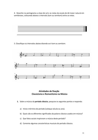 4. Desenhe no pentagrama a clave de sol e as notas da escala de dó maior natural em
semibreves, colocando abaixo o intervalo (tom ou semitom) entre as notas.




   __________________________________________________________________



5. Classifique os intervalos abaixo dizendo se é tom ou semitom:




                             Atividades de fixação
                     Classicismo e Romantismo na Música


   1. Sobre a música do período clássico, pesquise os seguintes pontos e responda:


       a) Início e término do período (coloque século ou ano).

       b) Quais são os diferentes significados da palavra clássico usados em música?

       c) Que fatos sociais inspiraram a música deste período?

       d) Comente algumas características musicais do período clássico.



                                                                                     55
 