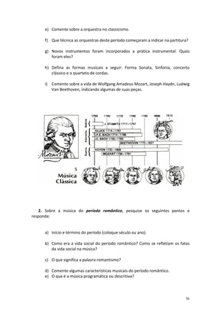 e) Comente sobre a orquestra no classicismo.

      f) Que técnica as orquestras deste período começaram a indicar na partitura?

      g) Novos instrumentos foram incorporados a prática instrumental. Quais
         foram eles?

      h) Defina as formas musicais a seguir: Forma Sonata, Sinfonia, concerto
         clássico e o quarteto de cordas.

      i) Comente sobre a vida de Wolfgang Amadeus Mozart, Joseph Haydn, Ludwig
         Van Beethoven, indicando algumas de suas peças.




   2. Sobre a música do período romântico, pesquise os seguintes pontos e
responda:


      a) Início e término do período (coloque século ou ano).

      b) Como era a vida social do período romântico? Como se refletiam os fatos
         da vida social na música?

      c) O que significa a palavra romantismo?

      d) Comente algumas características musicais do período romântico.
      e) O que é a música programática ou descritiva?



                                                                                56
 